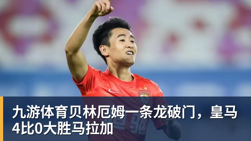 九游体育贝林厄姆一条龙破门，皇马4比0大胜马拉加